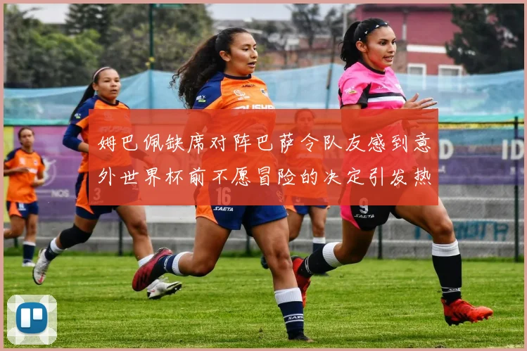 姆巴佩缺席对阵巴萨令队友感到意外世界杯前不愿冒险的决定引发热议