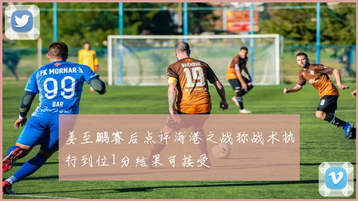 姜至鹏赛后点评海港之战称战术执行到位1分结果可接受