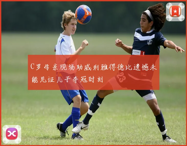C罗母亲现场助威利雅得德比遗憾未能见证儿子夺冠时刻