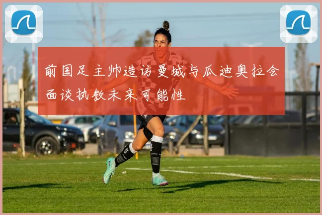 前国足主帅造访曼城与瓜迪奥拉会面谈执教未来可能性