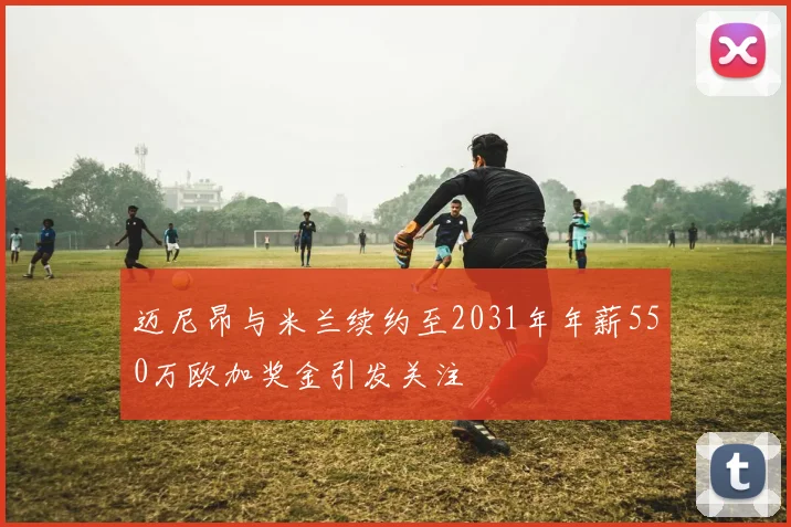 迈尼昂与米兰续约至2031年年薪550万欧加奖金引发关注