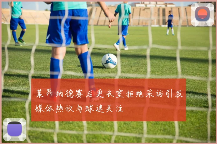 莱昂纳德赛后更衣室拒绝采访引发媒体热议与球迷关注