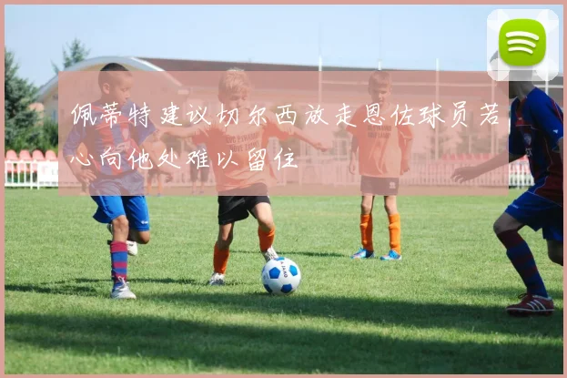 佩蒂特建议切尔西放走恩佐球员若心向他处难以留住