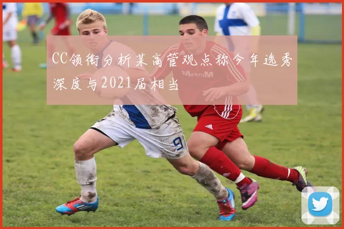CC领衔分析某高管观点称今年选秀深度与2021届相当