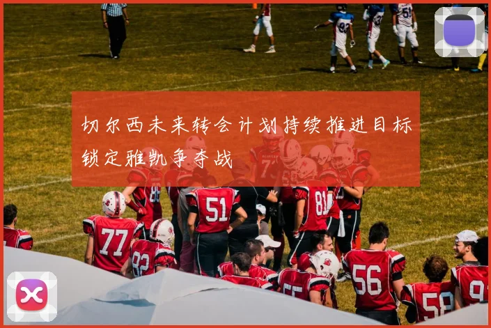 切尔西未来转会计划持续推进目标锁定雅凯争夺战