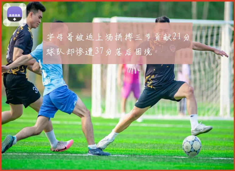 字母哥被迫上场拼搏三节贡献21分球队却惨遭37分落后困境