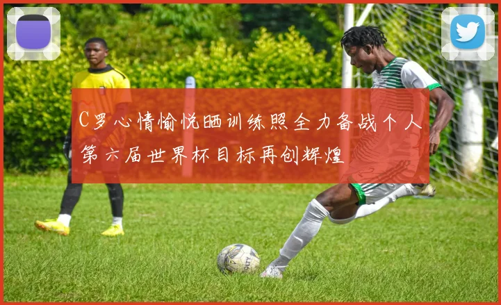 C罗心情愉悦晒训练照全力备战个人第六届世界杯目标再创辉煌