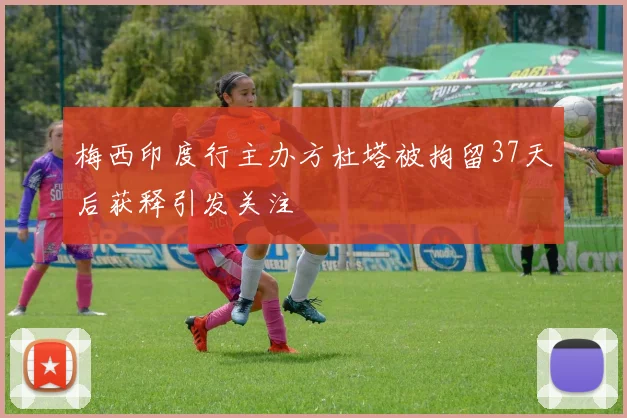 梅西印度行主办方杜塔被拘留37天后获释引发关注