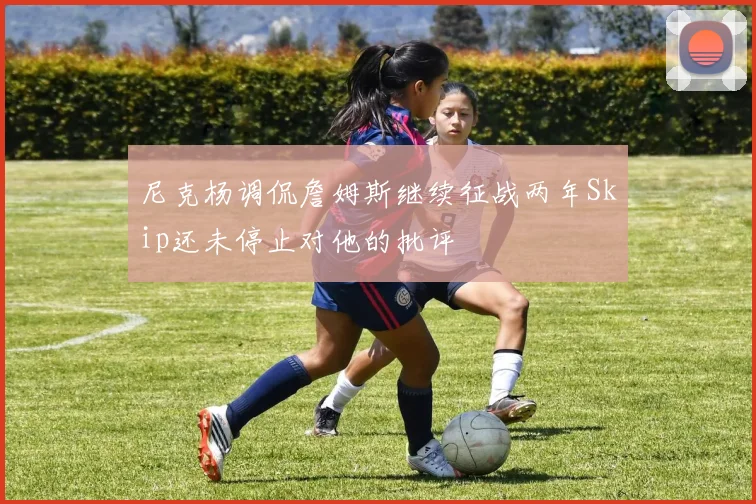 尼克杨调侃詹姆斯继续征战两年Skip还未停止对他的批评