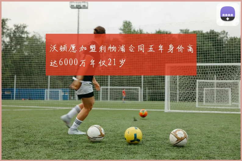 沃顿愿加盟利物浦合同五年身价高达6000万年仅21岁