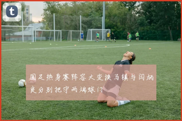 国足热身赛阵容大变换马镇与闫炳良分别把守两端球门
