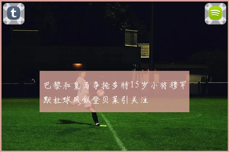 巴黎和皇马争抢多特15岁小将穆罕默杜球风似登贝莱引关注