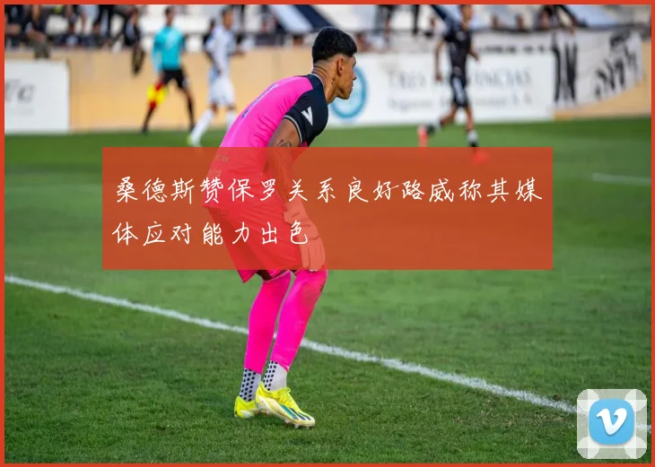 桑德斯赞保罗关系良好路威称其媒体应对能力出色