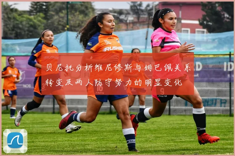 贝尼托分析维尼修斯与姆巴佩关系转变及两人防守努力的明显变化