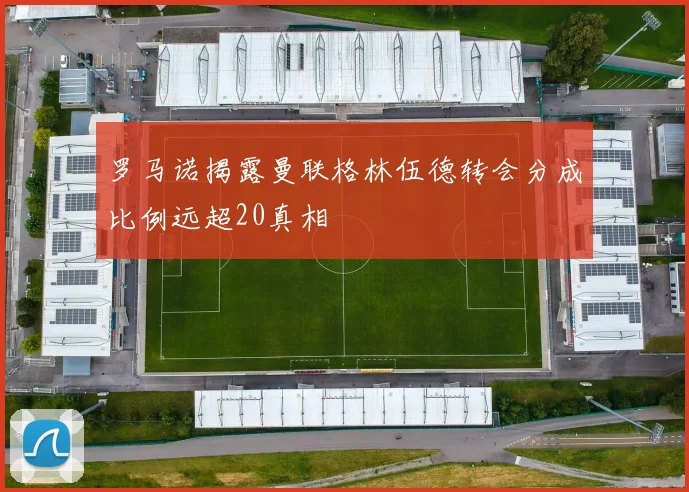罗马诺揭露曼联格林伍德转会分成比例远超20真相