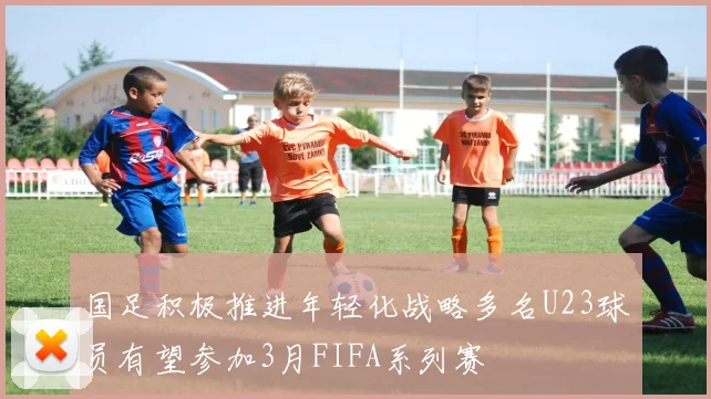 国足积极推进年轻化战略多名U23球员有望参加3月FIFA系列赛