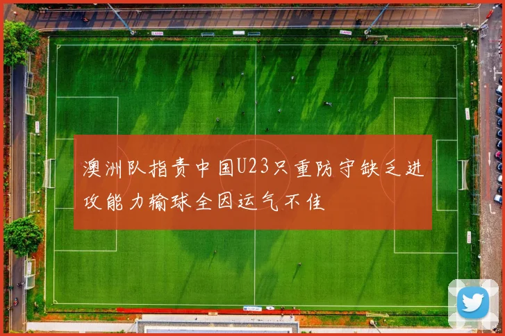 澳洲队指责中国U23只重防守缺乏进攻能力输球全因运气不佳